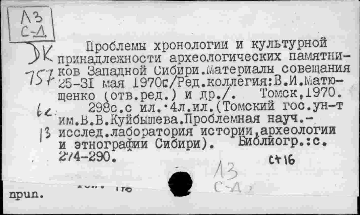 ﻿1-Д\
Лчї/ Проблемы хронологии и культурной
Упринадлежности археологических памятни--7c' y ков Западной Сибири.материалы совещания '><25-31 мая 1970с/Ред.коллегия:В.И.Ыатю-щенко (отв.ред.) и др./. Томск,1970.
£✓	298с.с ил.*4л.ил.(Томский гос.ун-т
им.В.В.Куйбышева.Проблемная науч.-
|$ исслед.лаборатория истории.археологии и этнографии Сибири). Библиогр.:с. 274-290.	.